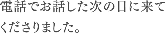 電話でお話した次の日に来てくださりました。